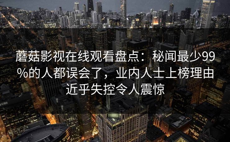 蘑菇影视在线观看盘点：秘闻最少99%的人都误会了，业内人士上榜理由近乎失控令人震惊