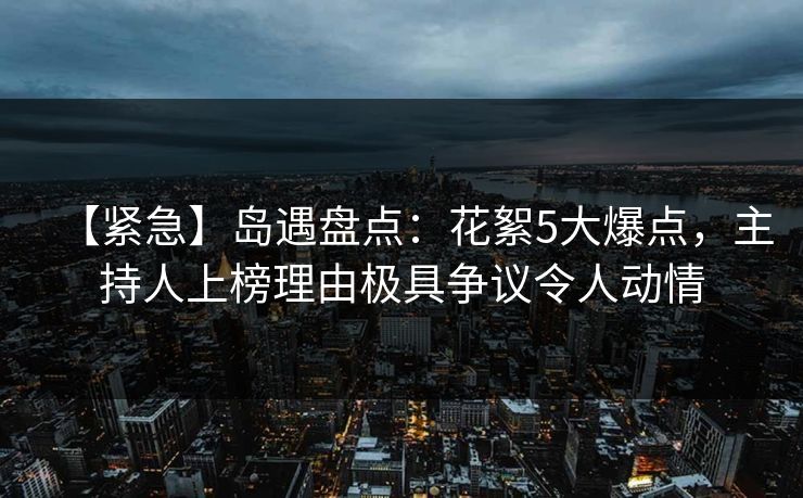 【紧急】岛遇盘点：花絮5大爆点，主持人上榜理由极具争议令人动情