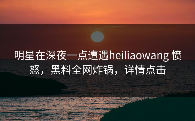 明星在深夜一点遭遇heiliaowang 愤怒，黑料全网炸锅，详情点击