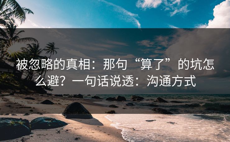 被忽略的真相：那句“算了”的坑怎么避？一句话说透：沟通方式