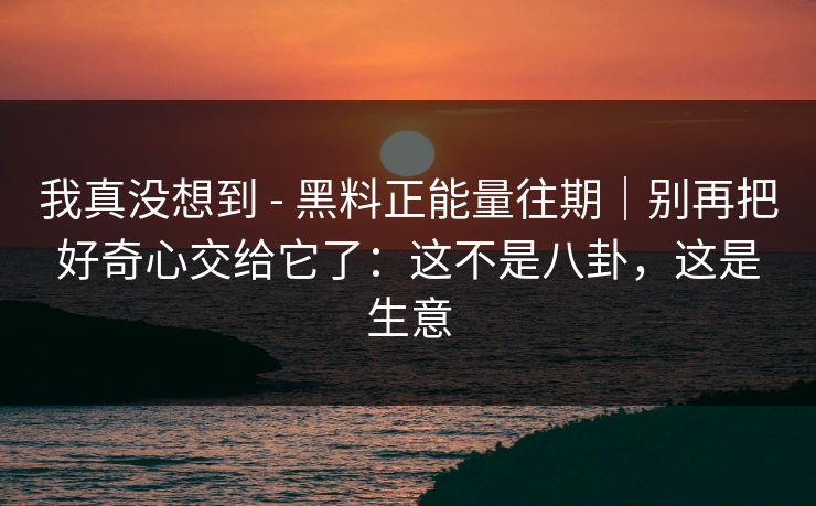 我真没想到 - 黑料正能量往期｜别再把好奇心交给它了：这不是八卦，这是生意