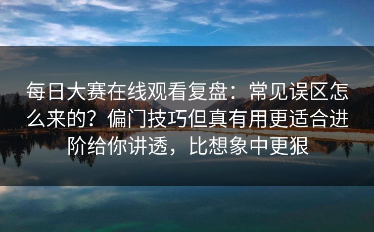 每日大赛在线观看复盘：常见误区怎么来的？偏门技巧但真有用更适合进阶给你讲透，比想象中更狠