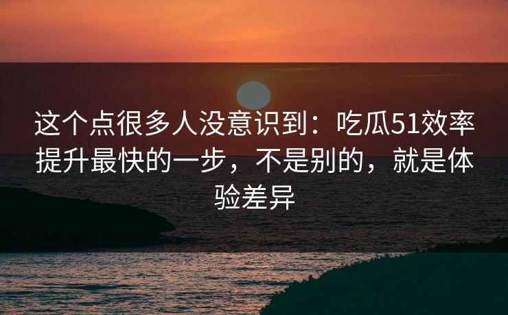 这个点很多人没意识到：吃瓜51效率提升最快的一步，不是别的，就是体验差异