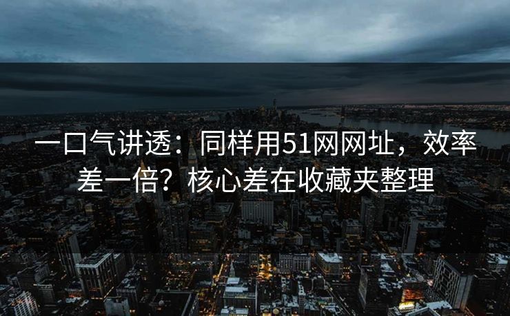 一口气讲透：同样用51网网址，效率差一倍？核心差在收藏夹整理