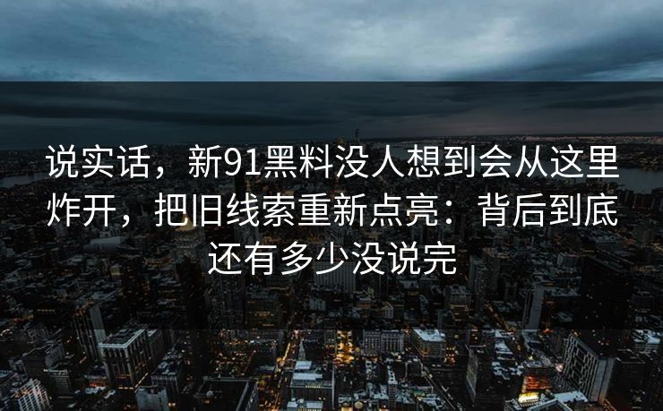 说实话，新91黑料没人想到会从这里炸开，把旧线索重新点亮：背后到底还有多少没说完