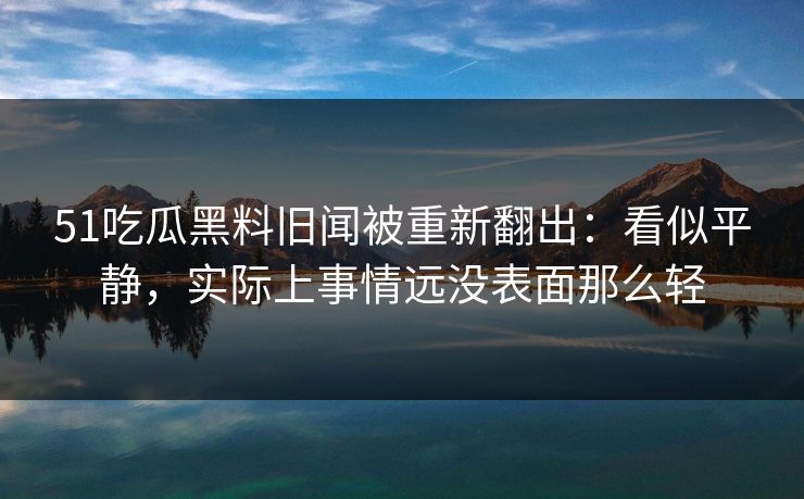 51吃瓜黑料旧闻被重新翻出：看似平静，实际上事情远没表面那么轻
